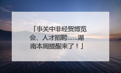 事关中非经贸博览会、人才招聘……湖南本周提醒来了！