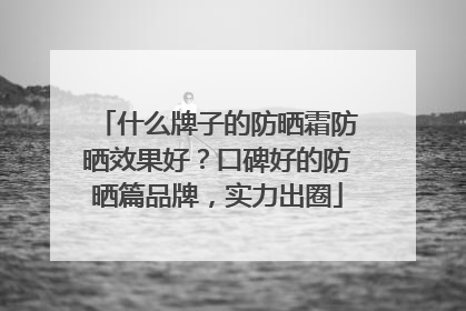 什么牌子的防晒霜防晒效果好？口碑好的防晒篇品牌，实力出圈