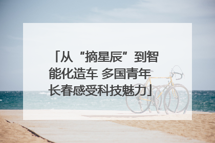 从“摘星辰”到智能化造车 多国青年长春感受科技魅力