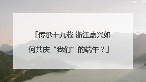 传承十九载 浙江嘉兴如何共庆“我们”的端午？