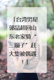 台湾男星郭品超回山东老家骑“三蹦子”赶大集被偶遇！