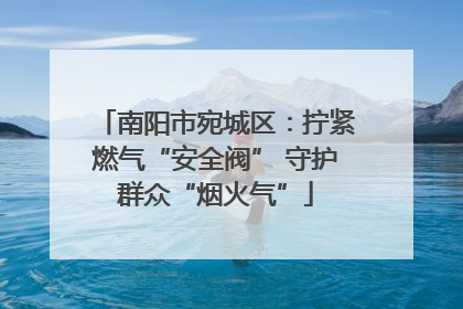 南阳市宛城区：拧紧燃气“安全阀” 守护群众“烟火气”