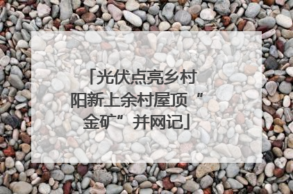 光伏点亮乡村 阳新上余村屋顶“金矿”并网记