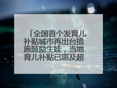 全国首个发育儿补贴城市再出台措施鼓励生娃，当地育儿补贴已惠及超1.2万人次