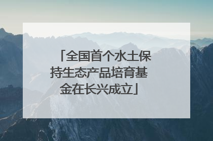 全国首个水土保持生态产品培育基金在长兴成立