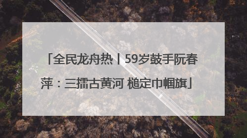全民龙舟热丨59岁鼓手阮春萍：三擂古黄河 槌定巾帼旗