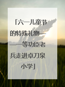 六一儿童节的特殊礼物——一等功臣老兵走进卓刀泉小学