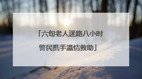六旬老人迷路八小时 警民携手温情救助