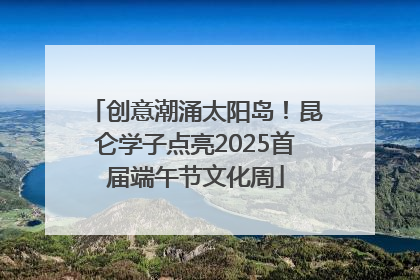 创意潮涌太阳岛！昆仑学子点亮2025首届端午节文化周