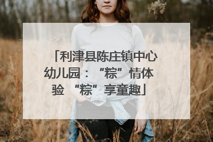利津县陈庄镇中心幼儿园：“粽”情体验 “粽”享童趣