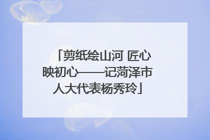 剪纸绘山河 匠心映初心——记菏泽市人大代表杨秀玲