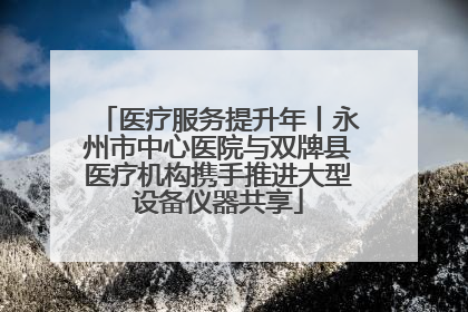 医疗服务提升年丨永州市中心医院与双牌县医疗机构携手推进大型设备仪器共享