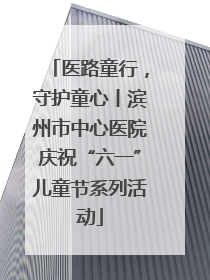医路童行，守护童心丨滨州市中心医院庆祝“六一”儿童节系列活动