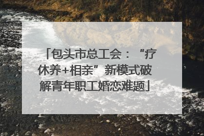 包头市总工会：“疗休养+相亲”新模式破解青年职工婚恋难题