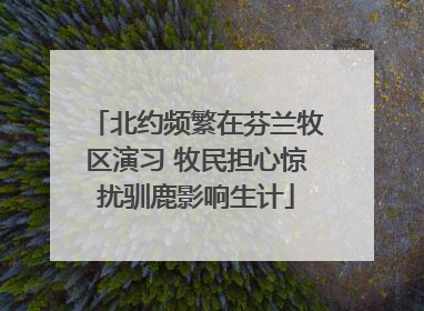 北约频繁在芬兰牧区演习 牧民担心惊扰驯鹿影响生计