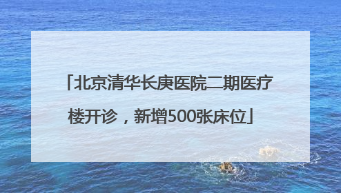 北京清华长庚医院二期医疗楼开诊，新增500张床位