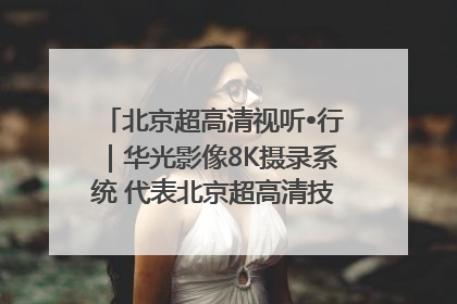 北京超高清视听•行｜华光影像8K摄录系统 代表北京超高清技术站上国家舞台