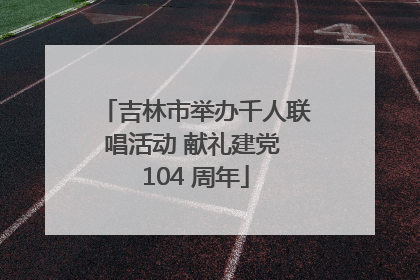 吉林市举办千人联唱活动 献礼建党 104 周年
