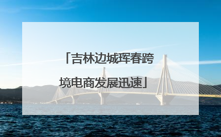吉林边城珲春跨境电商发展迅速