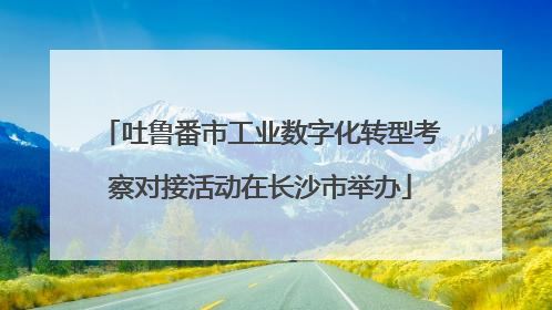 吐鲁番市工业数字化转型考察对接活动在长沙市举办