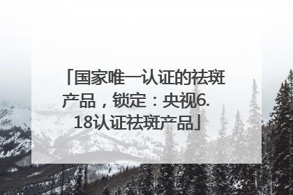 国家唯一认证的祛斑产品，锁定：央视6.18认证祛斑产品