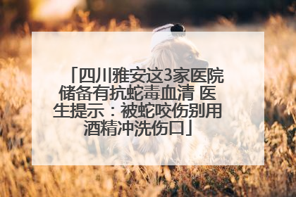 四川雅安这3家医院储备有抗蛇毒血清 医生提示：被蛇咬伤别用酒精冲洗伤口