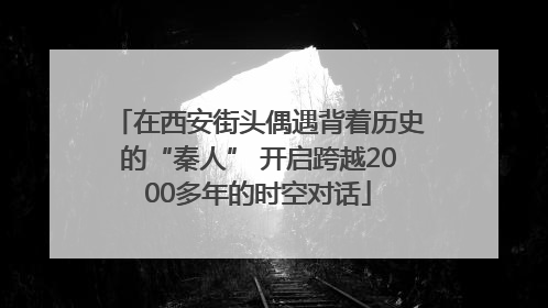在西安街头偶遇背着历史的“秦人” 开启跨越2000多年的时空对话