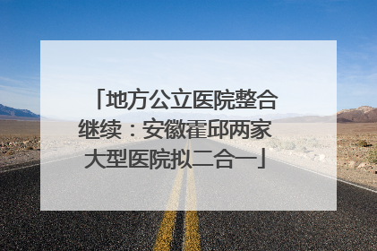 地方公立医院整合继续：安徽霍邱两家大型医院拟二合一