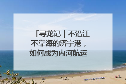 寻龙记｜不沿江不靠海的济宁港，如何成为内河航运的“绝对主力”