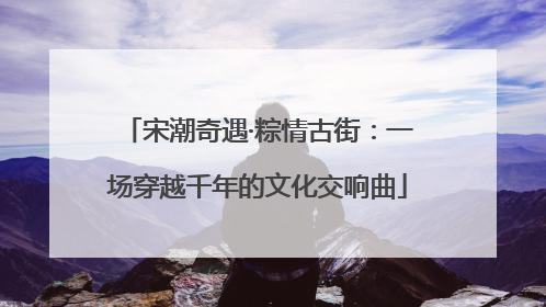 宋潮奇遇·粽情古街：一场穿越千年的文化交响曲