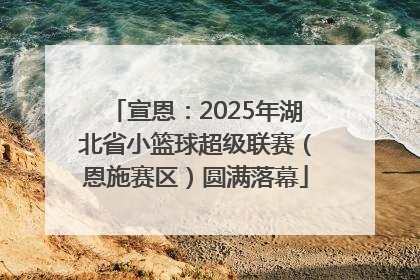 宣恩：2025年湖北省小篮球超级联赛（恩施赛区）圆满落幕