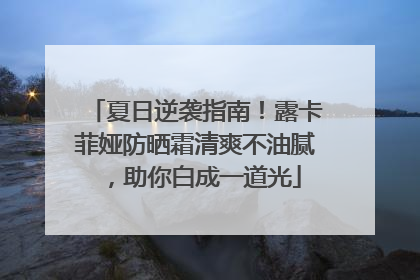 夏日逆袭指南！露卡菲娅防晒霜清爽不油腻，助你白成一道光