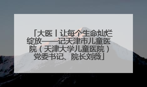 大医丨让每个生命灿烂绽放——记天津市儿童医院（天津大学儿童医院）党委书记、院长刘薇