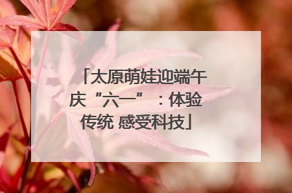 太原萌娃迎端午庆“六一”：体验传统 感受科技