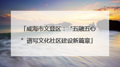 威海市文登区：“五融五心”谱写文化社区建设新篇章