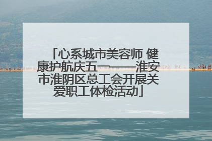 心系城市美容师 健康护航庆五一——淮安市淮阴区总工会开展关爱职工体检活动