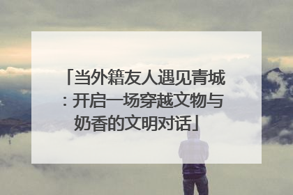 当外籍友人遇见青城：开启一场穿越文物与奶香的文明对话