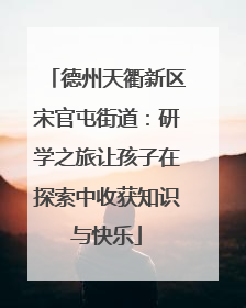 德州天衢新区宋官屯街道：研学之旅让孩子在探索中收获知识与快乐
