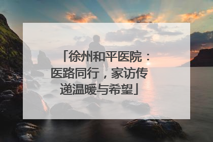 徐州和平医院：医路同行，家访传递温暖与希望