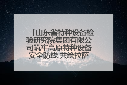 山东省特种设备检验研究院集团有限公司筑牢高原特种设备安全防线 共绘拉萨美好生活画卷