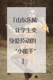 山东乐陵：让学生变身爱劳动的“小能手”