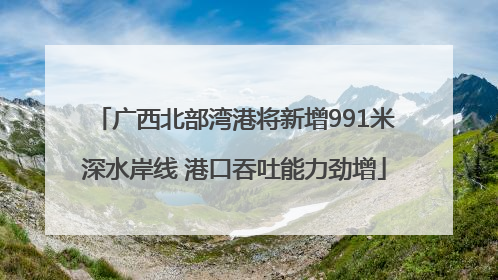 广西北部湾港将新增991米深水岸线 港口吞吐能力劲增