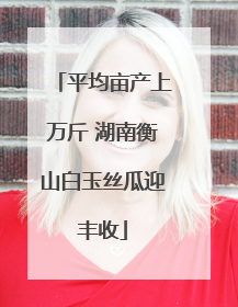 平均亩产上万斤 湖南衡山白玉丝瓜迎丰收