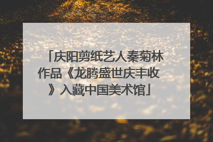 庆阳剪纸艺人秦菊林作品《龙腾盛世庆丰收》入藏中国美术馆