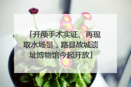 开颅手术实证、再现取水场景，路县故城遗址博物馆今起开放