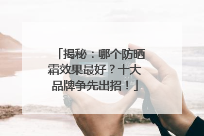 揭秘：哪个防晒霜效果最好？十大品牌争先出招！