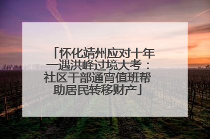 怀化靖州应对十年一遇洪峰过境大考：社区干部通宵值班帮助居民转移财产