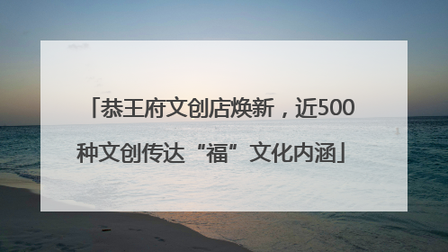 恭王府文创店焕新，近500种文创传达“福”文化内涵