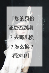 您的身份证是否到期？去哪儿换？怎么换？看这里