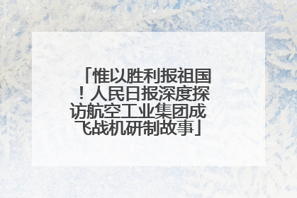 惟以胜利报祖国！人民日报深度探访航空工业集团成飞战机研制故事